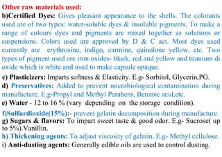 Other raw materials used:
b)Certified Dyes: Gives pleasant appearance to the shells. The colorants
used are of two types: water-soluble dyes & insoluble pigments. To make a
range of colours dyes and pigments are mixed together as solutions or
suspensions. Colors used are approved by D & C act. Most dyes used
currently are erythrosine, indigo, carmine, quinolone yellow, etc. Two
types of pigment used are iron oxides- black, red and yellow and titanium di
oxide which is white and used to make capsule opaque.
c) Plasticizers: Imparts softness & Elasticity. E.g- Sorbitol, Glycerin,PG.
d) Preservatives: Added to prevent microbiological contamination during
manufacture. E.g-Propyl and Methyl Parabens, Benzoic acid,etc.
e) Water - 12 to 16 % (vary depending on the storage condition).
f)Sulfurdioxide(15%):- prevent gelatin decomposition during manufacture.
g) Sugars & flavors: To impart sweet taste & good odor. E.g- Sucrose( up
to 5%).Vanillin.
h) Thickening agents: To adjust viscosity of gelatin. E.g- Methyl cellulose.
i) Anti-dusting agents: Generally edible oils are used to control dusting.
 
