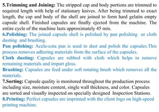 5.Trimming and Joining: The stripped cap and body portions are trimmed to
required length with help of stationary knives. After being trimmed to exact
length, the cap and body of the shell are joined to form hard gelatin empty
capsule shell. Finished capsules are finally ejected from the machine. The
entire cycle of the machine lasts approximately 45 min.
6.Polishing: The joined capsule shell is polished by pan polishing or cloth
dusting and brushing.
Pan polishing: Acela-cota pan is used to dust and polish the capsules.This
process removes adhering materials from the surface of the capsules.
Cloth dusting: Capsules are rubbed with cloth which helps to remove
remaining materials and impart gloss.
Brushing: Capsules are feed under soft rotating brush which removes all the
materials.
7.Sorting: Capsule quality is monitored throughout the production process
including size, moisture content, single wall thickness, and color. Capsules
are sorted and visually inspected on specially designed Inspection Stations.
8.Printing: Perfect capsules are imprinted with the client logo on high-speed
printing machine.
 