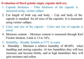 Evaluation of Hard gelatin empty capsule shell are,
1. Capsule thickness – Film thickness of the capsule is
measured using vernier caliper.
2. Cut length of both cap and body – Cap and body of the
capsule is standard for all sizes of the capsules. It is measured
using vernier calliper.
3. Color and size of the capsule – Color and size of capsule is
noted.
4. Moisture content – Moisture content is measured through Karl
Fischer titration. Limit is 13 to 16%.
5. Solubility - Readily Soluble at 37°C in water.
6. Humidity - Maintain a relative humidity of 40-60% when
handling and storing capsules. At low humidities they will lose
moisture and become brittle, and at high humidities they will
gain moisture and soften.
 