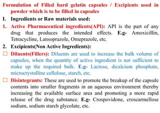 Formulation of Filled hard gelatin capsules / Excipients used in
powder which is to be filled in capsules
I. Ingredients or Raw materials used:
1. Active Pharmaceutical ingredients(API): API is the part of any
drug that produces the intended effects. E.g- Amoxicillin,
Tetracycline, Lansoprazole, Omeprazole, etc.
2. Excipients(Non Active Ingredients):
Diluents(Fillers): Diluents are used to increase the bulk volume of
capsules, when the quantity of active ingredient is not sufficient to
make up the required bulk. E.g- Lactose, dicalcium phosphate,
microcrystalline cellulose, starch, etc.
Disintegrants: These are used to promote the breakup of the capsule
contents into smaller fragments in an aqueous environment thereby
increasing the available surface area and promoting a more rapid
release of the drug substance. E.g- Crospovidone, croscarmellose
sodium, sodium starch glycolate, etc.
 