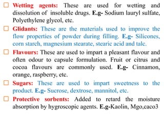 Wetting agents: These are used for wetting and
dissolution of insoluble drugs. E.g- Sodium lauryl sulfate,
Polyethylene glycol, etc.
Glidants: These are the materials used to improve the
flow properties of powder during filling. E.g- Silicones,
corn starch, magnesium stearate, stearic acid and talc.
Flavours: These are used to impart a pleasant flavour and
often odour to capsule formulation. Fruit or citrus and
cocoa flavours are commonly used. E.g- Cinnamon,
orange, raspberry, etc.
Sugars: These are used to impart sweetness to the
product. E.g- Sucrose, dextrose, mannitol, etc.
Protective sorbents: Added to retard the moisture
absorption by hygroscopic agents. E.g-Kaolin, Mgo,caco3
 