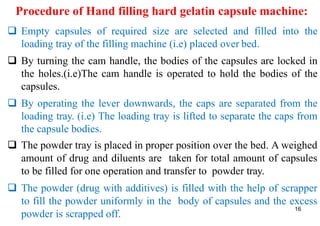 Procedure of Hand filling hard gelatin capsule machine:
 Empty capsules of required size are selected and filled into the
loading tray of the filling machine (i.e) placed over bed.
 By turning the cam handle, the bodies of the capsules are locked in
the holes.(i.e)The cam handle is operated to hold the bodies of the
capsules.
 By operating the lever downwards, the caps are separated from the
loading tray. (i.e) The loading tray is lifted to separate the caps from
the capsule bodies.
 The powder tray is placed in proper position over the bed. A weighed
amount of drug and diluents are taken for total amount of capsules
to be filled for one operation and transfer to powder tray.
 The powder (drug with additives) is filled with the help of scrapper
to fill the powder uniformly in the body of capsules and the excess
powder is scrapped off.
16
 