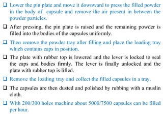  Lower the pin plate and move it downward to press the filled powder
in the body of capsule and remove the air present in between the
powder particles.
 After pressing, the pin plate is raised and the remaining powder is
filled into the bodies of the capsules uniformly.
 Then remove the powder tray after filling and place the loading tray
which contains caps in position.
 The plate with rubber top is lowered and the lever is locked to seal
the caps and bodies firmly. The lever is finally unlocked and the
plate with rubber top is lifted.
 Remove the loading tray and collect the filled capsules in a tray.
 The capsules are then dusted and polished by rubbing with a muslin
cloth.
 With 200/300 holes machine about 5000/7500 capsules can be filled
per hour.
 
