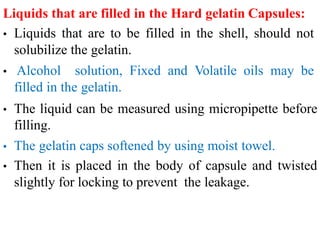 Liquids that are filled in the Hard gelatin Capsules:
• Liquids that are to be filled in the shell, should not
solubilize the gelatin.
• Alcohol solution, Fixed and Volatile oils may be
filled in the gelatin.
• The liquid can be measured using micropipette before
filling.
• The gelatin caps softened by using moist towel.
• Then it is placed in the body of capsule and twisted
slightly for locking to prevent the leakage.
 