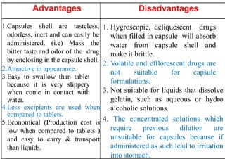3
Advantages
1.Capsules shell are tasteless,
odorless, inert and can easily be
administered. (i.e) Mask the
bitter taste and odor of the drug
by enclosing in the capsule shell.
2.Attractive in appearance.
3.Easy to swallow than tablet
because it is very slippery
when come in contact with
water.
4.Less excipients are used when
compared to tablets.
5.Economical (Production cost is
low when compared to tablets )
and easy to carry & transport
than liquids.
Disadvantages
1. Hygroscopic, deliquescent drugs
when filled in capsule will absorb
water from capsule shell and
make it brittle.
2. Volatile and efflorescent drugs are
not suitable for capsule
formulations.
3. Not suitable for liquids that dissolve
gelatin, such as aqueous or hydro
alcoholic solutions.
4. The concentrated solutions which
require previous dilution are
unsuitable for capsules because if
administered as such lead to irritation
into stomach.
 