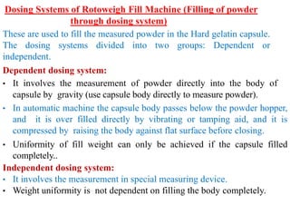 Dosing Systems of Rotoweigh Fill Machine (Filling of powder
through dosing system)
These are used to fill the measured powder in the Hard gelatin capsule.
The dosing systems divided into two groups: Dependent or
independent.
Dependent dosing system:
• It involves the measurement of powder directly into the body of
capsule by gravity (use capsule body directly to measure powder).
• In automatic machine the capsule body passes below the powder hopper,
and it is over filled directly by vibrating or tamping aid, and it is
compressed by raising the body against flat surface before closing.
• Uniformity of fill weight can only be achieved if the capsule filled
completely..
Independent dosing system:
• It involves the measurement in special measuring device.
• Weight uniformity is not dependent on filling the body completely.
 