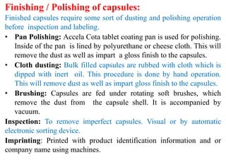 Finishing / Polishing of capsules:
Finished capsules require some sort of dusting and polishing operation
before inspection and labeling.
• Pan Polishing: Accela Cota tablet coating pan is used for polishing.
Inside of the pan is lined by polyurethane or cheese cloth. This will
remove the dust as well as impart a gloss finish to the capsules.
• Cloth dusting: Bulk filled capsules are rubbed with cloth which is
dipped with inert oil. This procedure is done by hand operation.
This will remove dust as well as impart gloss finish to the capsules.
• Brushing: Capsules are fed under rotating soft brushes, which
remove the dust from the capsule shell. It is accompanied by
vacuum.
Inspection: To remove imperfect capsules. Visual or by automatic
electronic sorting device.
Imprinting: Printed with product identification information and or
company name using machines.
 