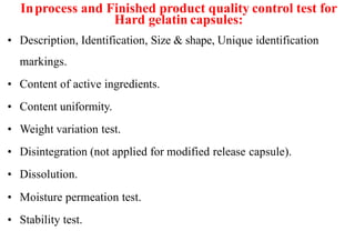 Inprocess and Finished product quality control test for
Hard gelatin capsules:
• Description, Identification, Size & shape, Unique identification
markings.
• Content of active ingredients.
• Content uniformity.
• Weight variation test.
• Disintegration (not applied for modified release capsule).
• Dissolution.
• Moisture permeation test.
• Stability test.
 