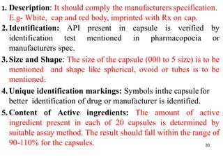 1. Description: It should comply the manufacturers specification.
E.g- White, cap and red body, imprinted with Rx on cap.
2.Identification: API present in capsule is verified by
identification test mentioned in pharmacopoeia or
manufacturers spec.
3.Size and Shape: The size of the capsule (000 to 5 size) is to be
mentioned and shape like spherical, ovoid or tubes is to be
mentioned.
4.Unique identification markings: Symbols inthe capsulefor
better identification of drug or manufacturer is identified.
5.Content of Active ingredients: The amount of active
ingredient present in each of 20 capsules is determined by
suitable assay method. The result should fall within the range of
90-110% for the capsules. 30
 