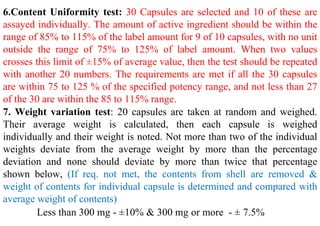 6.Content Uniformity test: 30 Capsules are selected and 10 of these are
assayed individually. The amount of active ingredient should be within the
range of 85% to 115% of the label amount for 9 of 10 capsules, with no unit
outside the range of 75% to 125% of label amount. When two values
crosses this limit of ±15% of average value, then the test should be repeated
with another 20 numbers. The requirements are met if all the 30 capsules
are within 75 to 125 % of the specified potency range, and not less than 27
of the 30 are within the 85 to 115% range.
7. Weight variation test: 20 capsules are taken at random and weighed.
Their average weight is calculated, then each capsule is weighed
individually and their weight is noted. Not more than two of the individual
weights deviate from the average weight by more than the percentage
deviation and none should deviate by more than twice that percentage
shown below, (If req. not met, the contents from shell are removed &
weight of contents for individual capsule is determined and compared with
average weight of contents)
Less than 300 mg - ±10% & 300 mg or more - ± 7.5%
 
