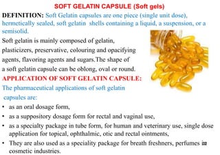 SOFT GELATIN CAPSULE (Soft gels)
DEFINITION: Soft Gelatin capsules are one piece (single unit dose),
hermetically sealed, soft gelatin shells containing a liquid, a suspension, or a
semisolid.
Soft gelatin is mainly composed of gelatin,
plasticizers, preservative, colouring and opacifying
agents, flavoring agents and sugars.The shape of
a soft gelatin capsule can be oblong, oval or round.
APPLICATION OF SOFT GELATIN CAPSULE:
The pharmaceutical applications of soft gelatin
capsules are:
• as an oral dosage form,
• as a suppository dosage form for rectal and vaginal use,
• as a specialty package in tube form, for human and veterinary use, single dose
application for topical, ophthalmic, otic and rectal ointments,
• They are also used as a speciality package for breath freshners, perfumes in
cosmetic industries.
32
 