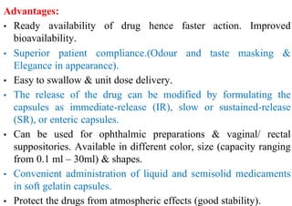Advantages:
• Ready availability of drug hence faster action. Improved
bioavailability.
• Superior patient compliance.(Odour and taste masking &
Elegance in appearance).
• Easy to swallow & unit dose delivery.
• The release of the drug can be modified by formulating the
capsules as immediate-release (IR), slow or sustained-release
(SR), or enteric capsules.
• Can be used for ophthalmic preparations & vaginal/ rectal
suppositories. Available in different color, size (capacity ranging
from 0.1 ml – 30ml) & shapes.
• Convenient administration of liquid and semisolid medicaments
in soft gelatin capsules.
• Protect the drugs from atmospheric effects (good stability).
 