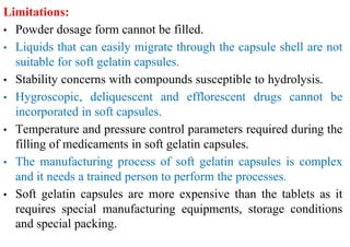 Limitations:
• Powder dosage form cannot be filled.
• Liquids that can easily migrate through the capsule shell are not
suitable for soft gelatin capsules.
• Stability concerns with compounds susceptible to hydrolysis.
• Hygroscopic, deliquescent and efflorescent drugs cannot be
incorporated in soft capsules.
• Temperature and pressure control parameters required during the
filling of medicaments in soft gelatin capsules.
• The manufacturing process of soft gelatin capsules is complex
and it needs a trained person to perform the processes.
• Soft gelatin capsules are more expensive than the tablets as it
requires special manufacturing equipments, storage conditions
and special packing.
 