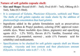 Nature of soft gelatin capsule shell:
• Size and Shape: Round (0.05 - 5ml), Oval (0.05 - 7ml), Oblong (0.3-
5ml), Tube (0.5-10ml).
• It is composed of Gelatin, Plasticizer (Glycerin, sorbitol) and Water.
The shells of soft gelatin capsules are made elastic by the addition of
plasticizer(high concentration than hard gelatin).
• Ingredients added in the gelatin formulation such as preservatives
(Methyl paraben & Propyl paraben), coloring (FDC approved water-
soluble dyes, Water insoluble dyes (lakes, pigments) and opacifying
agents (0.2- 1.2% TiO2), flavors (0.1% Vanillin, Essential oils),
sweeteners (E.g-mannitol, sucrose) , acids (1% Fumaric acid for
solubility) and medicaments.
• Specifications to be checked for soft gelatin capsule shell are bloom
strength, viscosity and iron content and then plasticizers amount
(Glycerin to Gelatin ratio is (0.7 - 1.3) : 1.0).
33
 