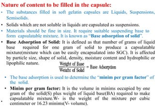 Nature of content to be filled in the capsule:
• The substances filled in soft gelatin capsules are Liquids, Suspensions,
Semisolids.
• Solids which are not soluble in liquids are capsulated as suspensions.
• Materials should be fine in size. It require suitable suspending base to
form capsulatable mixture. It is known as “Base adsorption of solid”.
• Base Adsorption of Solid: It is defined as that number of grams of liquid
base required for one gram of solid to produce a capsulatable
mixture(mixture which can be easily encapsulated into SGC). It is affected
by particle size, shape of solid, density, moisture content and hydrophilic or
lipophilic nature.
•
• The base adsorption is used to determine the “minim per gram factor” of
the solid.
• Minim per gram factor: It is the volume in minims occupied by one
gram of the solid(S) plus weight of liquid base(BA) required to make
capsulatable mixture.W- is the weight of the mixture per cubic
centimeter or 16.23 minims(V- volume).
 