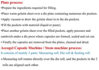 Plate process:
•Prepare the ingredients required for filling.
•Place warm gelatin sheet over a die plate containing numerous die pockets.
•Apply vacuum to draw the gelatin sheet in to the die pockets.
•Fill the pockets with material (liquid or paste).
•Place another gelatin sheet over the filled pockets, apply pressure and
sandwich under a die press where capsules are formed, sealed and cut out.
• Finally the capsules are removed from the plates, cleaned and dried.
Accogel Capsule Machine / Stem machine process:
It consists of mainly 3 parts: Measuring roll, Die roll & Sealing roll.
Measuring roll rotates directly over the die roll, and the pockets in the 2
rolls are aligned each other.
 