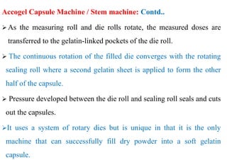 Accogel Capsule Machine / Stem machine: Contd..
 As the measuring roll and die rolls rotate, the measured doses are
transferred to the gelatin-linked pockets of the die roll.
 The continuous rotation of the filled die converges with the rotating
sealing roll where a second gelatin sheet is applied to form the other
half of the capsule.
 Pressure developed between the die roll and sealing roll seals and cuts
out the capsules.
It uses a system of rotary dies but is unique in that it is the only
machine that can successfully fill dry powder into a soft gelatin
capsule.
 