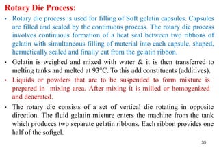 35
Rotary Die Process:
• Rotary die process is used for filling of Soft gelatin capsules. Capsules
are filled and sealed by the continuous process. The rotary die process
involves continuous formation of a heat seal between two ribbons of
gelatin with simultaneous filling of material into each capsule, shaped,
hermetically sealed and finally cut from the gelatin ribbon.
• Gelatin is weighed and mixed with water & it is then transferred to
melting tanks and melted at 93°C. To this add constituents (additives).
• Liquids or powders that are to be suspended to form mixture is
prepared in mixing area. After mixing it is milled or homogenized
and deaerated.
• The rotary die consists of a set of vertical die rotating in opposite
direction. The fluid gelatin mixture enters the machine from the tank
which produces two separate gelatin ribbons. Each ribbon provides one
half of the softgel.
 