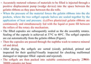 36
• Accurately metered volumes of materials to be filled is injected through a
positive displacement pump (wedge device) into the space between the
gelatin ribbons as they pass between the die rolls.
• When the pressure of the material forces the gelatin ribbons into the die
pockets, where the two softgel capsule halves are sealed together by the
application of heat and pressure. (i.e)Two plasticized gelatin ribbons are
continuously and simultaneously fed with the liquid or paste fill between
the rollers of the rotary die mechanism.
• The filled capsules are subsequently sealed as the die assembly rotates.
Sealing of the capsule is achieved at 37oC to 40oC. The softgel capsules
are cut automatically from the gelatin ribbon (Figure).
• Then the capsules are passed through the naphtha wash to remove mineral
oil and dried.
• After drying, the softgels are sorted (sized), polished, printed and
inspected for their quality(Visually inspected for checking malformed
damaged or improper filled capsule and rejected).
• The softgels are then packed into suitable containers(Capacity 25000-
30000 capsules per hour.
 