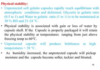 Physical stability:
• Unprotected soft gelatin capsules rapidly reach equilibrium with
atmospheric conditions and deformed. Glycerin to gelatin ratio
(0.5 to 1) and Water to gelatin ratio (1 to 1) is to be maintained at
30 % RH and 21-24 °C.
• Physical stability is associated with gain or loss of water by
capsule shell. If the Capsule is properly packaged it will retain
the physical stability at temperatures ranging from just above
freezing temp to 60°C.
• Unprotected capsule will produce brittleness at high
temperatures > 38 °C.
• As humidity increased, the unprotected capsule will pickup
moisture and the capsule become softer, tackier and bloated.
38
 