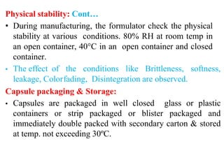 Physical stability: Cont…
• During manufacturing, the formulator check the physical
stability at various conditions. 80% RH at room temp in
an open container, 40°C in an open container and closed
container.
• The effect of the conditions like Brittleness, softness,
leakage, Colorfading, Disintegration are observed.
Capsule packaging & Storage:
• Capsules are packaged in well closed glass or plastic
containers or strip packaged or blister packaged and
immediately double packed with secondary carton & stored
at temp. not exceeding 30ºC.
 