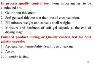 39
In process quality control test: Four important test to be
conducted are,
1. Gel ribbon thickness.
2. Soft gel seal thickness at the time of encapsulation.
3. Fill mixture weight and capsule shell weight.
4. Moisture and hardness of soft gel capsule at the end of
drying stage.
Finished product testing or Quality control test for Soft
gelatin capsule:
1. Appearance, Permeability, Sealing and leakage.
2. Assay.
3. Impurity testing.
 