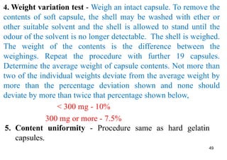 49
4. Weight variation test - Weigh an intact capsule. To remove the
contents of soft capsule, the shell may be washed with ether or
other suitable solvent and the shell is allowed to stand until the
odour of the solvent is no longer detectable. The shell is weighed.
The weight of the contents is the difference between the
weighings. Repeat the procedure with further 19 capsules.
Determine the average weight of capsule contents. Not more than
two of the individual weights deviate from the average weight by
more than the percentage deviation shown and none should
deviate by more than twice that percentage shown below,
< 300 mg - 10%
300 mg or more - 7.5%
5. Content uniformity - Procedure same as hard gelatin
capsules.
 