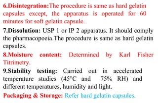 6.Disintegration:The procedure is same as hard gelatin
capsules except, the apparatus is operated for 60
minutes for soft gelatin capsule.
7.Dissolution: USP 1 or IP 2 apparatus. It should comply
the pharmacopoeia.The procedure is same as hard gelatin
capsules.
8.Moisture content: Determined by Karl Fisher
Titrimetry.
9.Stability testing: Carried out in accelerated
temperature studies (45°C and 75% RH) and
different temperatures, humidity and light.
Packaging & Storage: Refer hard gelatin capsules.
 