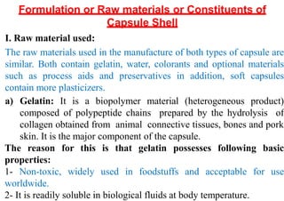 Formulation or Raw materials or Constituents of
Capsule Shell
I. Raw material used:
The raw materials used in the manufacture of both types of capsule are
similar. Both contain gelatin, water, colorants and optional materials
such as process aids and preservatives in addition, soft capsules
contain more plasticizers.
a) Gelatin: It is a biopolymer material (heterogeneous product)
composed of polypeptide chains prepared by the hydrolysis of
collagen obtained from animal connective tissues, bones and pork
skin. It is the major component of the capsule.
The reason for this is that gelatin possesses following basic
properties:
1- Non-toxic, widely used in foodstuffs and acceptable for use
worldwide.
2- It is readily soluble in biological fluids at body temperature.
 