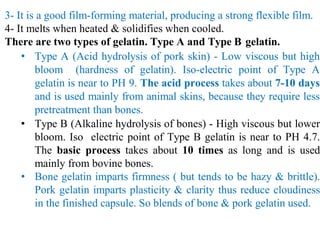 3- It is a good film-forming material, producing a strong flexible film.
4- It melts when heated & solidifies when cooled.
There are two types of gelatin. Type A and Type B gelatin.
• Type A (Acid hydrolysis of pork skin) - Low viscous but high
bloom (hardness of gelatin). Iso-electric point of Type A
gelatin is near to PH 9. The acid process takes about 7-10 days
and is used mainly from animal skins, because they require less
pretreatment than bones.
• Type B (Alkaline hydrolysis of bones) - High viscous but lower
bloom. Iso electric point of Type B gelatin is near to PH 4.7.
The basic process takes about 10 times as long and is used
mainly from bovine bones.
• Bone gelatin imparts firmness ( but tends to be hazy & brittle).
Pork gelatin imparts plasticity & clarity thus reduce cloudiness
in the finished capsule. So blends of bone & pork gelatin used.
 