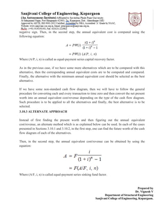 Prepared by
Dr. Vignesh V
Department of Structural Engineering
Sanjivani College of Engineering, Kopargaon.
negative sign. Then, in the second step, the annual equivalent cost is computed using the
following equation:
Where (A/P, i, n) is called as equal-payment series capital recovery factor.
As in the previous case, if we have some more alternatives which are to be compared with this
alternative, then the corresponding annual equivalent costs are to be computed and compared.
Finally, the alternative with the minimum annual equivalent cost should be selected as the best
alternative.
If we have some non-standard cash flow diagram, then we will have to follow the general
procedure for converting each and every transaction to time zero and then convert the net present
worth into an annual equivalent cost/revenue depending on the type of the cash flow diagram.
Such procedure is to be applied to all the alternatives and finally, the best alternative is to be
selected.
3.10.3 ALTERNATE APPROACH
Instead of first finding the present worth and then figuring out the annual equivalent
cost/revenue, an alternate method which is as explained below can be used. In each of the cases
presented in Sections 3.10.1 and 3.10.2, in the first step, one can find the future worth of the cash
flow diagram of each of the alternatives.
Then, in the second step, the annual equivalent cost/revenue can be obtained by using the
equation:
Where (A/F, i, n) is called equal-payment series sinking fund factor.
 