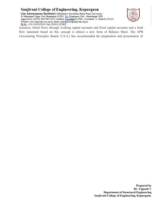 Prepared by
Dr. Vignesh V
Department of Structural Engineering
Sanjivani College of Engineering, Kopargaon.
resources which flows through working capital accounts and fixed capital accounts and a fund
flow statement based on this concept is almost a new form of Balance Sheet. The APB
(Accounting Principles Board, U.S.A.) has recommended the preparation and presentation of
 