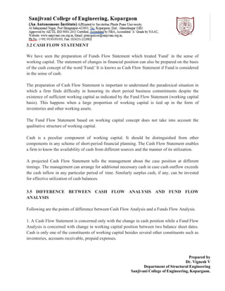 Prepared by
Dr. Vignesh V
Department of Structural Engineering
Sanjivani College of Engineering, Kopargaon.
3.2 CASH FLOW STATEMENT
We have seen the preparation of Funds Flow Statement which treated 'Fund’ in the sense of
working capital. The statement of changes in financial position can also be prepared on the basis
of the cash concept of the word 'Fund.' It is knows as Cash Flow Statement if Fund is considered
in the sense of cash.
The preparation of Cash Flow Statement is important to understand the paradoxical situation in
which a firm finds difficulty in honoring its short period business commitments despite the
existence of sufficient working capital as indicated by the Fund Flow Statement (working capital
basis). This happens when a large proportion of working capital is tied up in the form of
inventories and other working assets.
The Fund Flow Statement based on working capital concept does not take into account the
qualitative structure of working capital.
Cash is a peculiar component of working capital. It should be distinguished from other
components in any scheme of short-period financial planning. The Cash Flow Statement enables
a firm to know the availability of cash from different sources and the manner of its utilization.
A projected Cash Flow Statement tells the management about the case position at different
timings. The management can arrange for additional necessary cash in case cash outflow exceeds
the cash inflow in any particular period of time. Similarly surplus cash, if any, can be invested
for effective utilization of cash balances.
3.5 DIFFERENCE BETWEEN CASH FLOW ANALYSIS AND FUND FLOW
ANALYSIS
Following are the points of difference between Cash Flow Analysis and a Funds Flow Analysis.
1. A Cash Flow Statement is concerned only with the change in cash position while a Fund Flow
Analysis is concerned with change in working capital position between two balance sheet dates.
Cash is only one of the constituents of working capital besides several other constituents such as
inventories, accounts receivable, prepaid expenses.
 