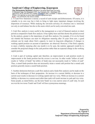 Prepared by
Dr. Vignesh V
Department of Structural Engineering
Sanjivani College of Engineering, Kopargaon.
2. A Cash Flow Statement is merely a record of cash receipts and disbursements. Of course, it is
valuable in its own way but it fails to bring to light many important changes involving the
disposition of resources. While studying the sort-term solvency of a business one is interested
not only in cash balance but also in the assets which can be easily converted into cash.
3. Cash flow analysis is more useful to the management as a tool of financial analysis in short
period as compared to funds flow analysis. It has rightly been said that shorter the period covered
by the analysis, greater is the importance of cash flow analysis. For example, if it is to be found
out whether the business can meet its obligations maturing after 10 years from now, a good
estimate can be made about firm's capacity to meet its long-term obligations if changes in
working capital position on account of operations are observed. However, if the firm's capacity
to meet a liability maturing after one month is to be seen, the realistic approach would be to
consider the projected change in the cash position rather than an expected change in the working
capital position.
4. Cash is part of working capital and, therefore, an improvement in cash position results in
improvement in the funds position but the reverse is not true. In other words "inflow of cash"
results in "inflow of funds" but inflow of funds may not necessarily result in "inflow of cash"
Thus, a sound funds position does not necessarily mean a sound cash position but a sound cash
position generally means a sound funds position.
5. Another distinction between a cash flow analysis and a funds flow analysis can be made on the
basis of the techniques of their preparation. An increase in a current liability or decrease in a
current asset results in decrease in working capital and vice versa. While an increase in a current
liability or decrease in a current asset (other than cash) will result increase in cash and vice versa.
Some people, as stated before, use the term 'funds' in a very narrow sense of ,cash' only. In such
an even the two terms 'Funds' and 'Cash' will have synonymous meanings.
 