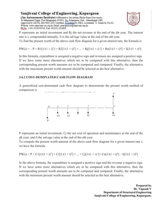 Prepared by
Dr. Vignesh V
Department of Structural Engineering
Sanjivani College of Engineering, Kopargaon.
P represents an initial investment and Rj the net revenue at the end of the jth year. The interest
rate is i, compounded annually. S is the salvage value at the end of the nth year.
To find the present worth of the above cash flow diagram for a given interest rate, the formula is
PW(i) = – P + R1[1/(1 + i)1
] + R2[1/(1 + i)2
] + ... + Rj[1/(1 + i) j
] + Rn[1/(1 + i)n
] + S[1/(1 + i)n
]
In this formula, expenditure is assigned a negative sign and revenues are assigned a positive sign.
If we have some more alternatives which are to be compared with this alternative, then the
corresponding present worth amounts are to be computed and compared. Finally, the alternative
with the maximum present worth amount should be selected as the best alternative.
3.6.2 COST-DOMINATED CASH FLOW DIAGRAM
A generalized cost-dominated cash flow diagram to demonstrate the present worth method of
comparison is
P represents an initial investment, Cj the net cost of operation and maintenance at the end of the
jth year, and S the salvage value at the end of the nth year.
To compute the present worth amount of the above cash flow diagram for a given interest rate i,
we have the formula
PW(i) = P + C1[1/(1 + i)1
] + C2[1/(1 + i)2
] + ... + Cj[1/(1 + i) j
]+ Cn[1/(1 + i)n
] – S[1/(1 + i)n
]
In the above formula, the expenditure is assigned a positive sign and the revenue a negative sign.
If we have some more alternatives which are to be compared with this alternative, then the
corresponding present worth amounts are to be computed and compared. Finally, the alternative
with the minimum present worth amount should be selected as the best alternative.
 