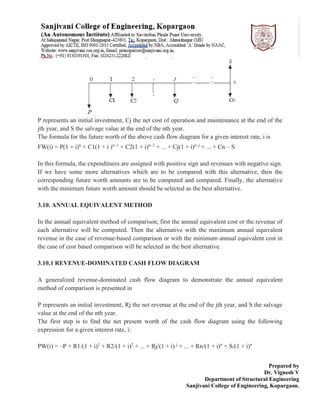 Prepared by
Dr. Vignesh V
Department of Structural Engineering
Sanjivani College of Engineering, Kopargaon.
P represents an initial investment, Cj the net cost of operation and maintenance at the end of the
jth year, and S the salvage value at the end of the nth year.
The formula for the future worth of the above cash flow diagram for a given interest rate, i is
FW(i) = P(1 + i)n
+ C1(1 + i )n–1
+ C2(1 + i)n–2
+ ... + Cj(1 + i)n–j
+ ... + Cn – S
In this formula, the expenditures are assigned with positive sign and revenues with negative sign.
If we have some more alternatives which are to be compared with this alternative, then the
corresponding future worth amounts are to be computed and compared. Finally, the alternative
with the minimum future worth amount should be selected as the best alternative.
3.10. ANNUAL EQUIVALENT METHOD
In the annual equivalent method of comparison, first the annual equivalent cost or the revenue of
each alternative will be computed. Then the alternative with the maximum annual equivalent
revenue in the case of revenue-based comparison or with the minimum annual equivalent cost in
the case of cost based comparison will be selected as the best alternative.
3.10.1 REVENUE-DOMINATED CASH FLOW DIAGRAM
A generalized revenue-dominated cash flow diagram to demonstrate the annual equivalent
method of comparison is presented in
P represents an initial investment, Rj the net revenue at the end of the jth year, and S the salvage
value at the end of the nth year.
The first step is to find the net present worth of the cash flow diagram using the following
expression for a given interest rate, i:
PW(i) = –P + R1/(1 + i)1
+ R2/(1 + i)2
+ ... + Rj/(1 + i) j
+ ... + Rn/(1 + i)n
+ S/(1 + i)n
 