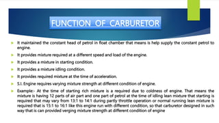 FUNCTION OF CARBURETOR
 It maintained the constant head of petrol in float chamber that means is help supply the constant...