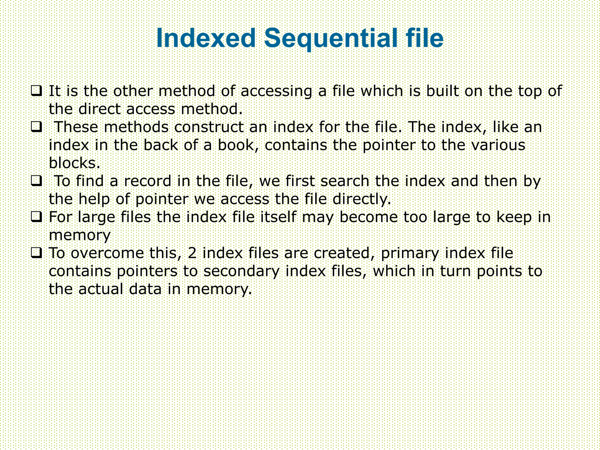 Indexed Sequential file
 It is the other method of accessing a file which is built on the top of
the direct access method.
 These methods construct an index for the file. The index, like an
index in the back of a book, contains the pointer to the various
blocks.
 To find a record in the file, we first search the index and then by
the help of pointer we access the file directly.
 For large files the index file itself may become too large to keep in
memory
 To overcome this, 2 index files are created, primary index file
contains pointers to secondary index files, which in turn points to
the actual data in memory.
 