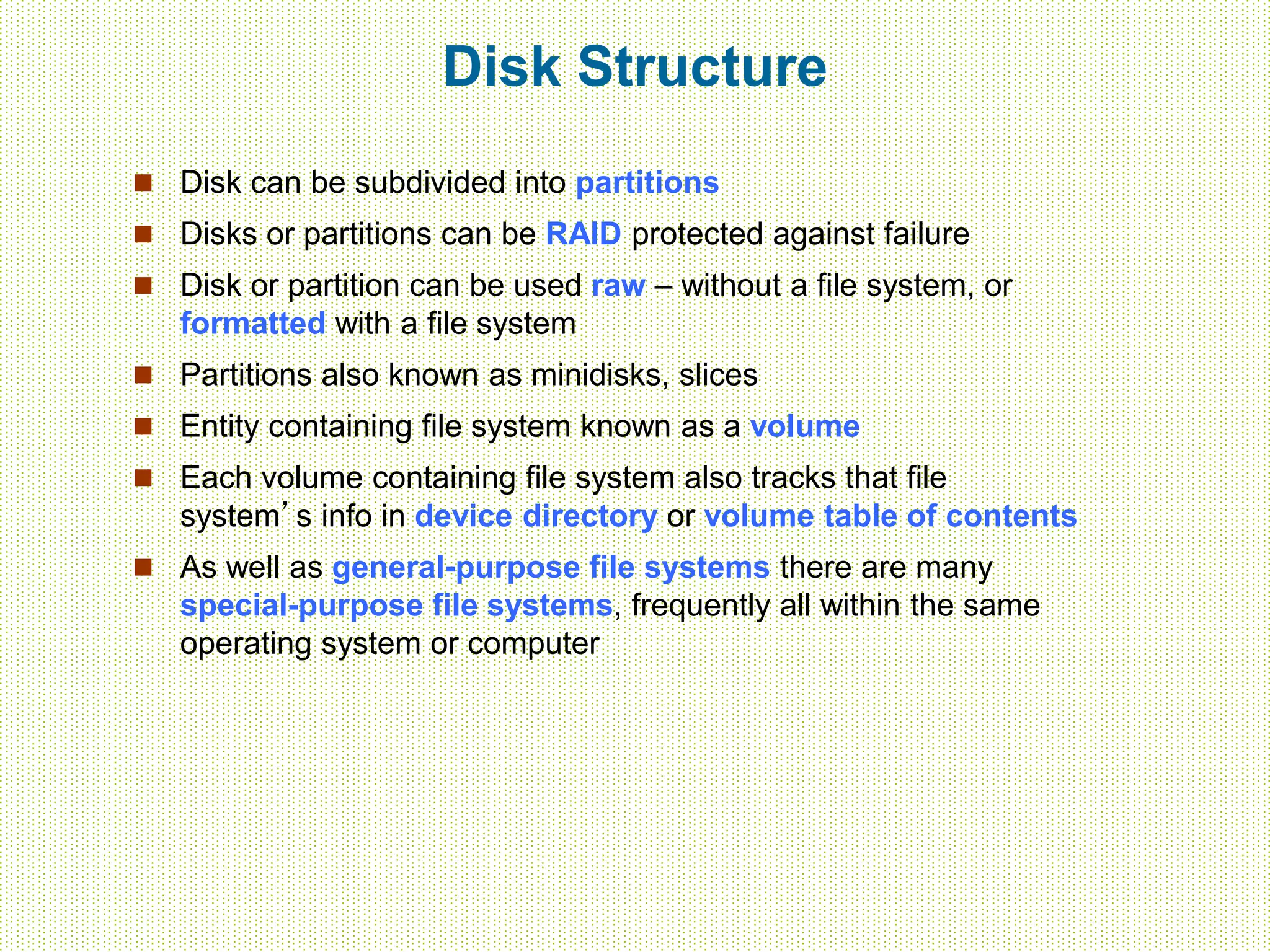 Disk Structure
 Disk can be subdivided into partitions
 Disks or partitions can be RAID protected against failure
 Disk or partition can be used raw – without a file system, or
formatted with a file system
 Partitions also known as minidisks, slices
 Entity containing file system known as a volume
 Each volume containing file system also tracks that file
system’s info in device directory or volume table of contents
 As well as general-purpose file systems there are many
special-purpose file systems, frequently all within the same
operating system or computer
 