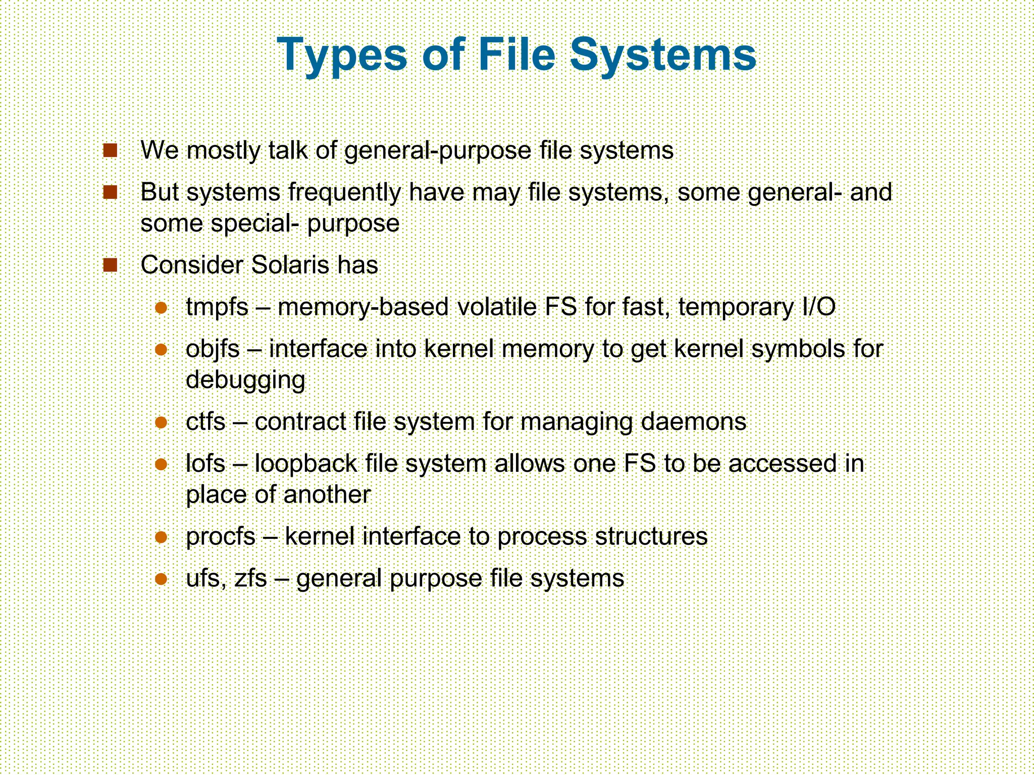 Types of File Systems
 We mostly talk of general-purpose file systems
 But systems frequently have may file systems, some general- and
some special- purpose
 Consider Solaris has
 tmpfs – memory-based volatile FS for fast, temporary I/O
 objfs – interface into kernel memory to get kernel symbols for
debugging
 ctfs – contract file system for managing daemons
 lofs – loopback file system allows one FS to be accessed in
place of another
 procfs – kernel interface to process structures
 ufs, zfs – general purpose file systems
 
