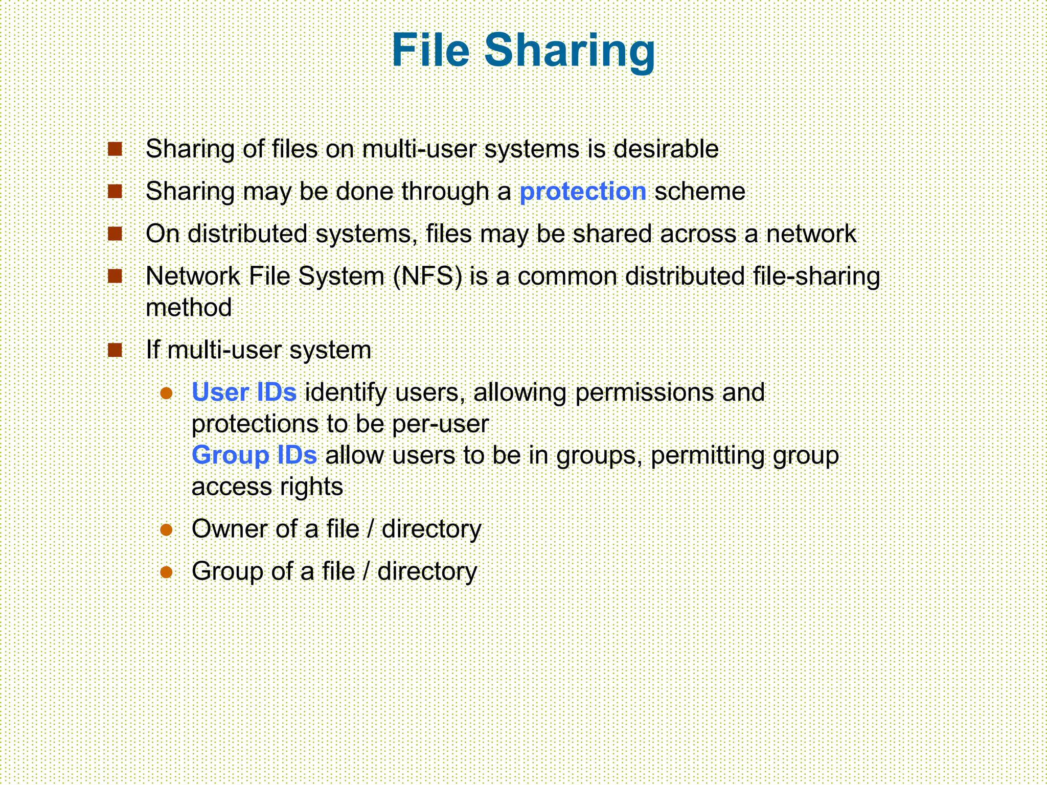 File Sharing
 Sharing of files on multi-user systems is desirable
 Sharing may be done through a protection scheme
 On distributed systems, files may be shared across a network
 Network File System (NFS) is a common distributed file-sharing
method
 If multi-user system
 User IDs identify users, allowing permissions and
protections to be per-user
Group IDs allow users to be in groups, permitting group
access rights
 Owner of a file / directory
 Group of a file / directory
 