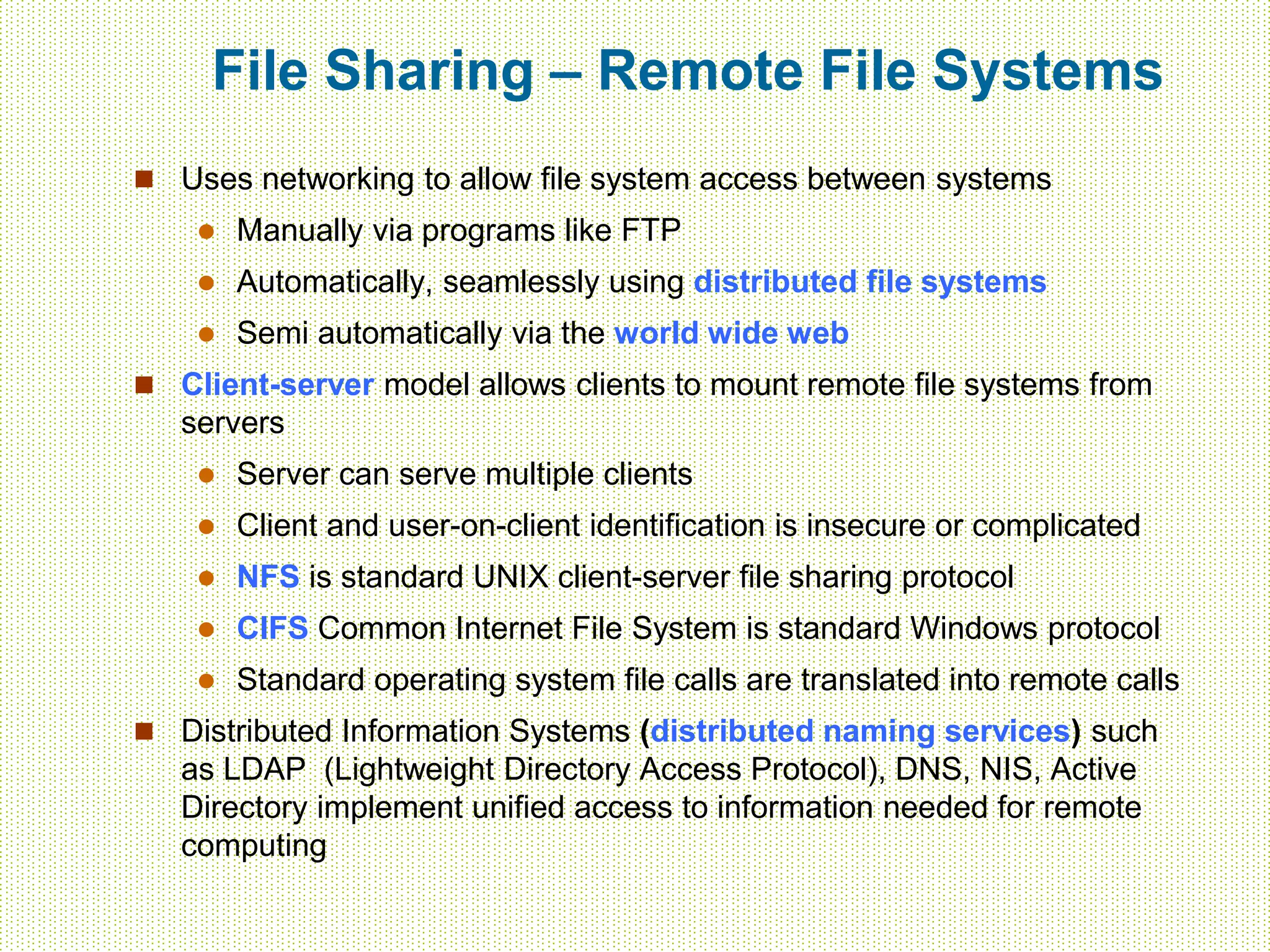 File Sharing – Remote File Systems
 Uses networking to allow file system access between systems
 Manually via programs like FTP
 Automatically, seamlessly using distributed file systems
 Semi automatically via the world wide web
 Client-server model allows clients to mount remote file systems from
servers
 Server can serve multiple clients
 Client and user-on-client identification is insecure or complicated
 NFS is standard UNIX client-server file sharing protocol
 CIFS Common Internet File System is standard Windows protocol
 Standard operating system file calls are translated into remote calls
 Distributed Information Systems (distributed naming services) such
as LDAP (Lightweight Directory Access Protocol), DNS, NIS, Active
Directory implement unified access to information needed for remote
computing
 