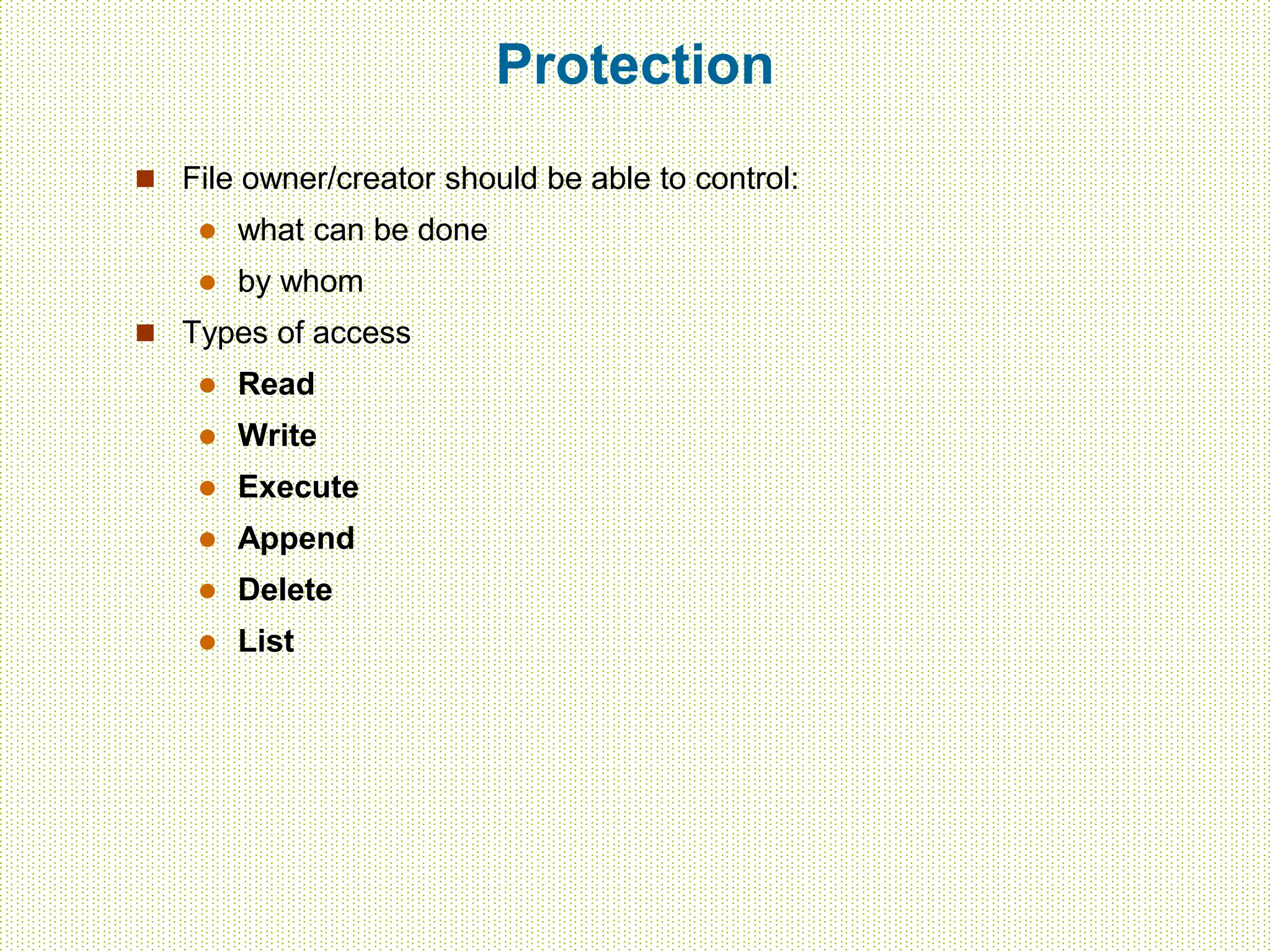 Protection
 File owner/creator should be able to control:
 what can be done
 by whom
 Types of access
 Read
 Write
 Execute
 Append
 Delete
 List
 