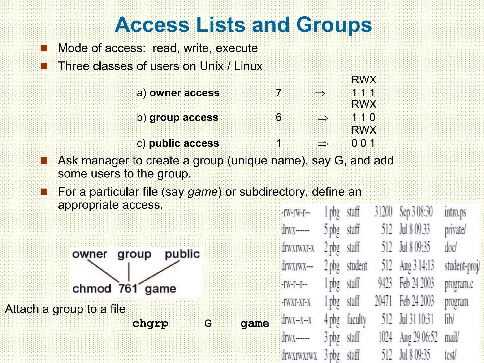 Access Lists and Groups
 Mode of access: read, write, execute
 Three classes of users on Unix / Linux
RWX
a) owner access 7  1 1 1
RWX
b) group access 6  1 1 0
RWX
c) public access 1  0 0 1
 Ask manager to create a group (unique name), say G, and add
some users to the group.
 For a particular file (say game) or subdirectory, define an
appropriate access.
Attach a group to a file
chgrp G game
 