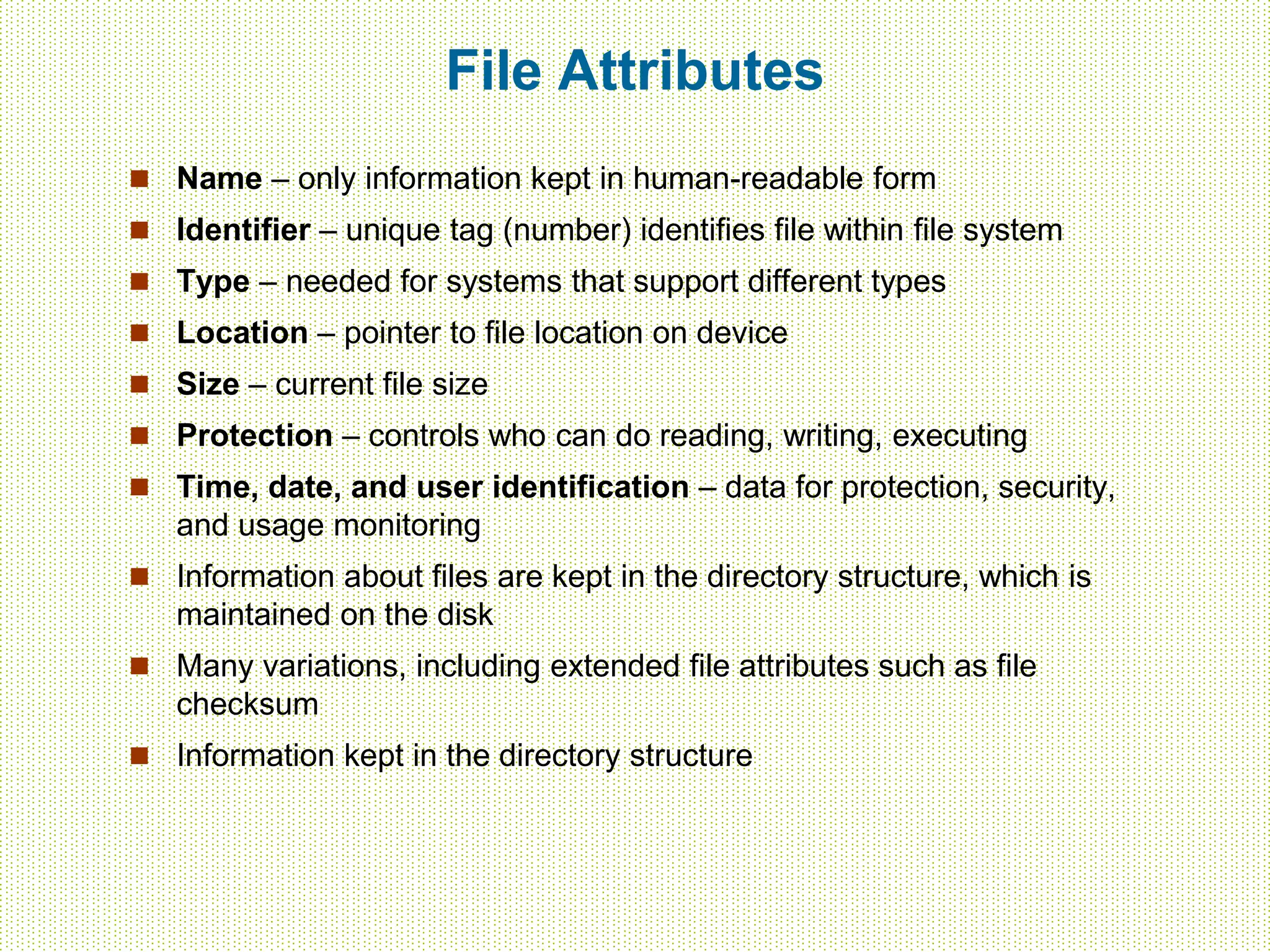 File Attributes
 Name – only information kept in human-readable form
 Identifier – unique tag (number) identifies file within file system
 Type – needed for systems that support different types
 Location – pointer to file location on device
 Size – current file size
 Protection – controls who can do reading, writing, executing
 Time, date, and user identification – data for protection, security,
and usage monitoring
 Information about files are kept in the directory structure, which is
maintained on the disk
 Many variations, including extended file attributes such as file
checksum
 Information kept in the directory structure
 