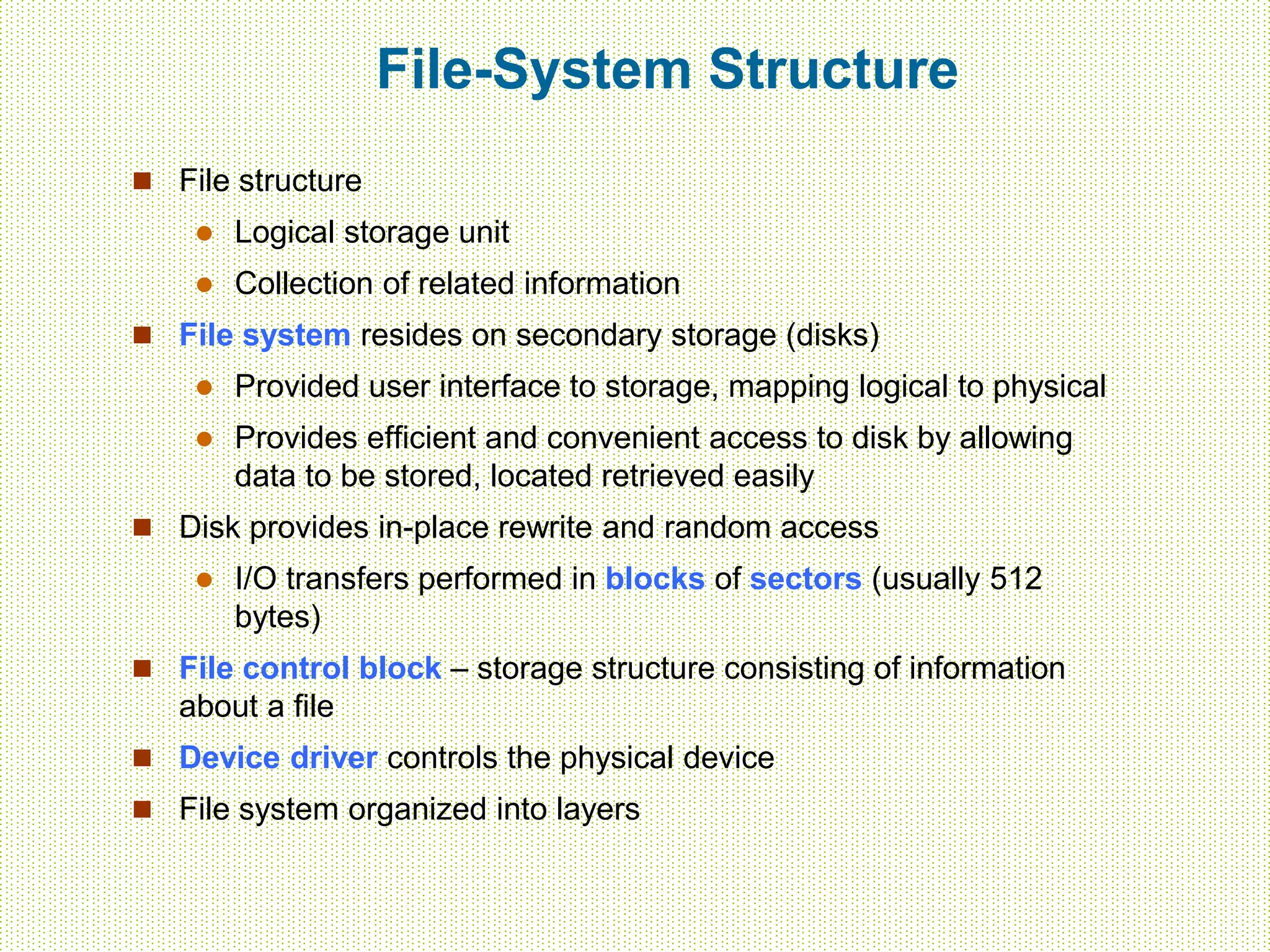 File-System Structure
 File structure
 Logical storage unit
 Collection of related information
 File system resides on secondary storage (disks)
 Provided user interface to storage, mapping logical to physical
 Provides efficient and convenient access to disk by allowing
data to be stored, located retrieved easily
 Disk provides in-place rewrite and random access
 I/O transfers performed in blocks of sectors (usually 512
bytes)
 File control block – storage structure consisting of information
about a file
 Device driver controls the physical device
 File system organized into layers
 