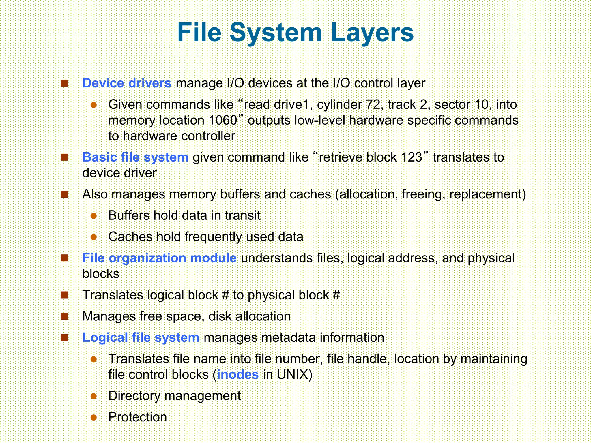 File System Layers
 Device drivers manage I/O devices at the I/O control layer
 Given commands like “read drive1, cylinder 72, track 2, sector 10, into
memory location 1060” outputs low-level hardware specific commands
to hardware controller
 Basic file system given command like “retrieve block 123” translates to
device driver
 Also manages memory buffers and caches (allocation, freeing, replacement)
 Buffers hold data in transit
 Caches hold frequently used data
 File organization module understands files, logical address, and physical
blocks
 Translates logical block # to physical block #
 Manages free space, disk allocation
 Logical file system manages metadata information
 Translates file name into file number, file handle, location by maintaining
file control blocks (inodes in UNIX)
 Directory management
 Protection
 