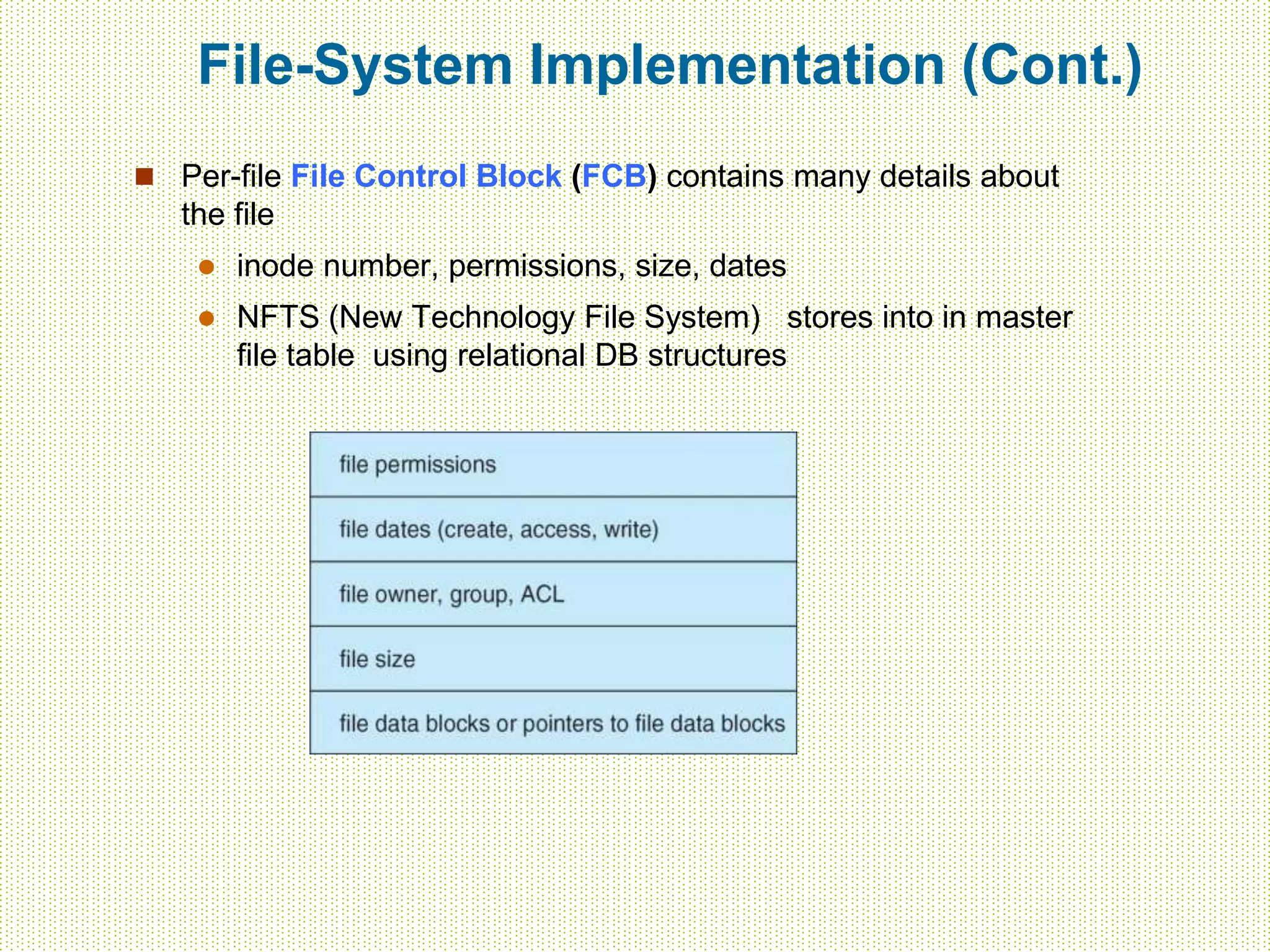 File-System Implementation (Cont.)
 Per-file File Control Block (FCB) contains many details about
the file
 inode number, permissions, size, dates
 NFTS (New Technology File System) stores into in master
file table using relational DB structures
 