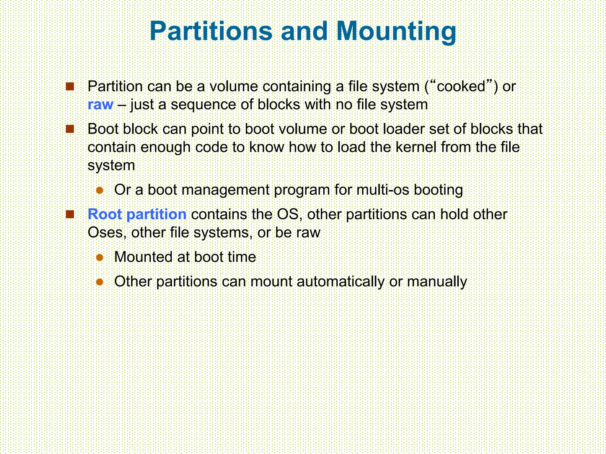 Partitions and Mounting
 Partition can be a volume containing a file system (“cooked”) or
raw – just a sequence of blocks with no file system
 Boot block can point to boot volume or boot loader set of blocks that
contain enough code to know how to load the kernel from the file
system
 Or a boot management program for multi-os booting
 Root partition contains the OS, other partitions can hold other
Oses, other file systems, or be raw
 Mounted at boot time
 Other partitions can mount automatically or manually
 
