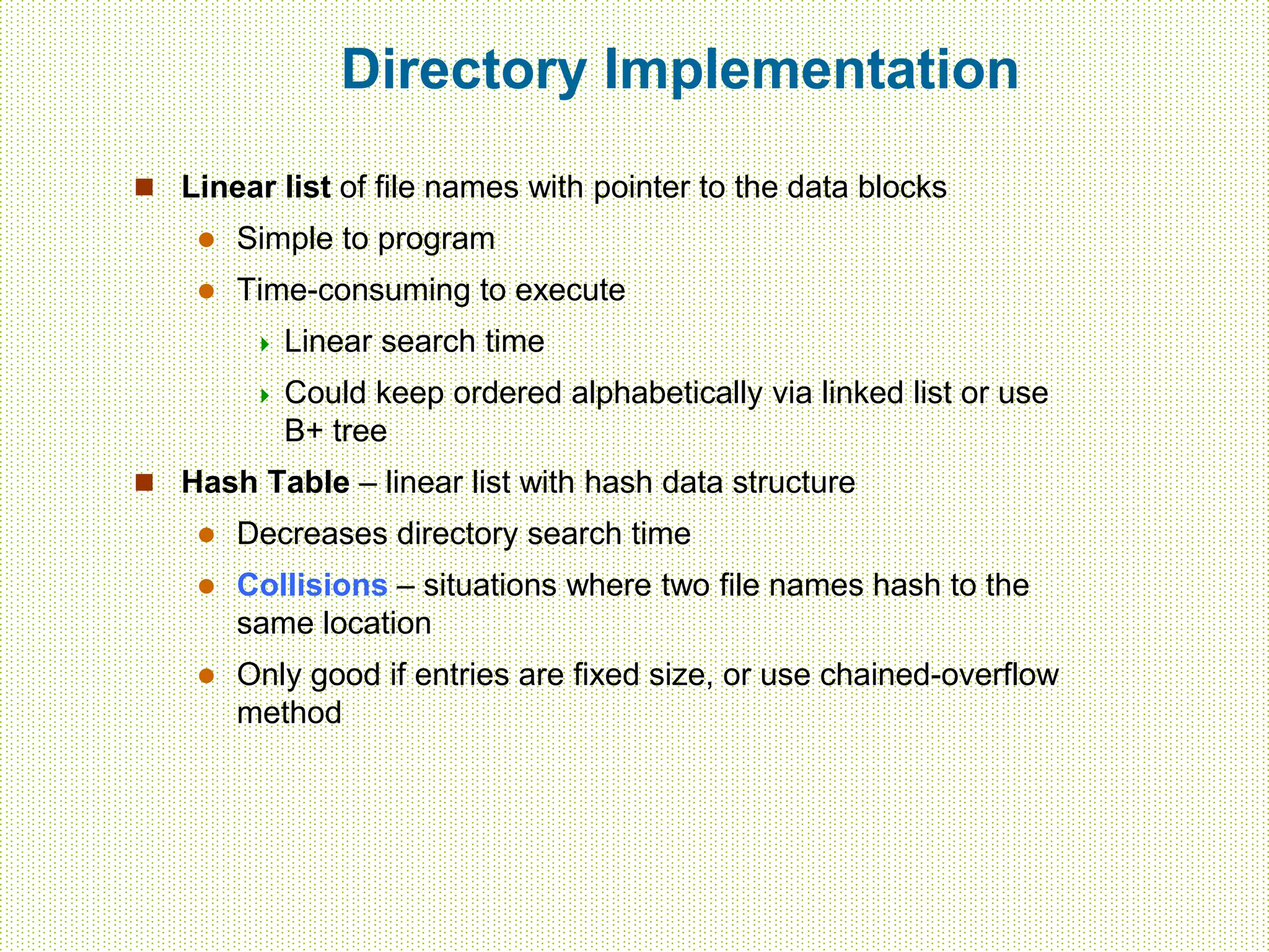 Directory Implementation
 Linear list of file names with pointer to the data blocks
 Simple to program
 Time-consuming to execute
 Linear search time
 Could keep ordered alphabetically via linked list or use
B+ tree
 Hash Table – linear list with hash data structure
 Decreases directory search time
 Collisions – situations where two file names hash to the
same location
 Only good if entries are fixed size, or use chained-overflow
method
 